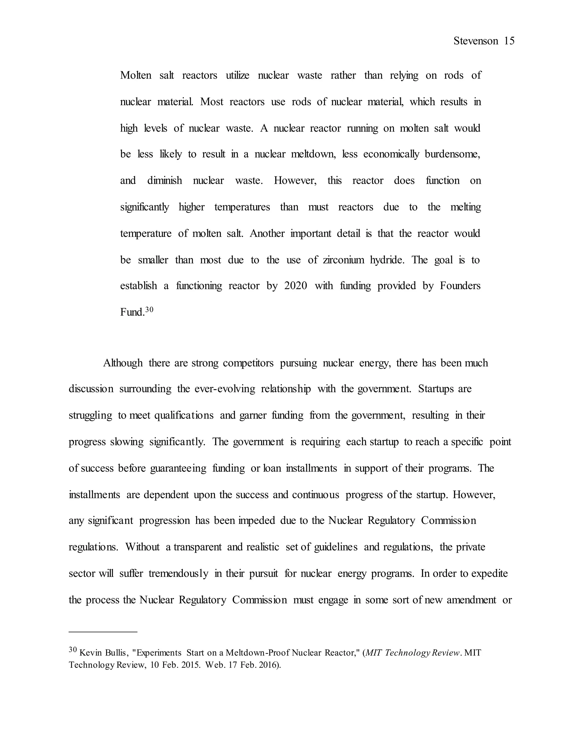 Stevenson 15
Molten salt reactors utilize nuclear waste rather than relying on rods of
nuclear material. Most reactors use rods of nuclear material, which results in
high levels of nuclear waste. A nuclear reactor running on molten salt would
be less likely to result in a nuclear meltdown, less economically burdensome,
and diminish nuclear waste. However, this reactor does function on
significantly higher temperatures than must reactors due to the melting
temperature of molten salt. Another important detail is that the reactor would
be smaller than most due to the use of zirconium hydride. The goal is to
establish a functioning reactor by 2020 with funding provided by Founders
Fund.30
Although there are strong competitors pursuing nuclear energy, there has been much
discussion surrounding the ever-evolving relationship with the government. Startups are
struggling to meet qualifications and garner funding from the government, resulting in their
progress slowing significantly. The government is requiring each startup to reach a specific point
of success before guaranteeing funding or loan installments in support of their programs. The
installments are dependent upon the success and continuous progress of the startup. However,
any significant progression has been impeded due to the Nuclear Regulatory Commission
regulations. Without a transparent and realistic set of guidelines and regulations, the private
sector will suffer tremendously in their pursuit for nuclear energy programs. In order to expedite
the process the Nuclear Regulatory Commission must engage in some sort of new amendment or
____________
30 Kevin Bullis, "Experiments Start on a Meltdown-Proof Nuclear Reactor," (MIT Technology Review. MIT
Technology Review, 10 Feb. 2015. Web. 17 Feb. 2016).
 