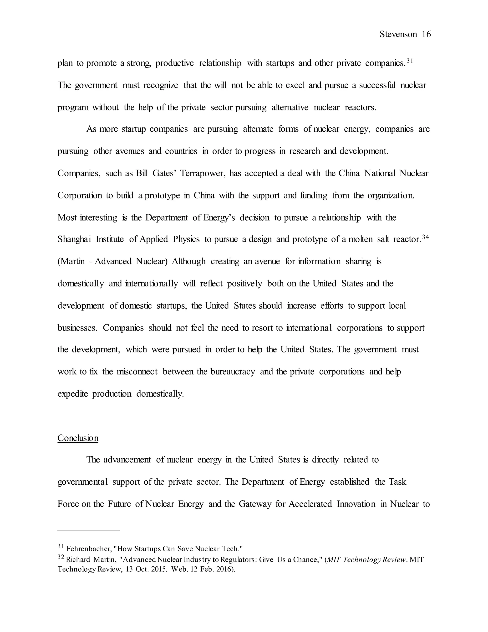Stevenson 16
plan to promote a strong, productive relationship with startups and other private companies.31
The government must recognize that the will not be able to excel and pursue a successful nuclear
program without the help of the private sector pursuing alternative nuclear reactors.
As more startup companies are pursuing alternate forms of nuclear energy, companies are
pursuing other avenues and countries in order to progress in research and development.
Companies, such as Bill Gates’ Terrapower, has accepted a deal with the China National Nuclear
Corporation to build a prototype in China with the support and funding from the organization.
Most interesting is the Department of Energy’s decision to pursue a relationship with the
Shanghai Institute of Applied Physics to pursue a design and prototype of a molten salt reactor.34
(Martin - Advanced Nuclear) Although creating an avenue for information sharing is
domestically and internationally will reflect positively both on the United States and the
development of domestic startups, the United States should increase efforts to support local
businesses. Companies should not feel the need to resort to international corporations to support
the development, which were pursued in order to help the United States. The government must
work to fix the misconnect between the bureaucracy and the private corporations and help
expedite production domestically.
Conclusion
The advancement of nuclear energy in the United States is directly related to
governmental support of the private sector. The Department of Energy established the Task
Force on the Future of Nuclear Energy and the Gateway for Accelerated Innovation in Nuclear to
_____________
31 Fehrenbacher, "How Startups Can Save Nuclear Tech."
32 Richard Martin, "Advanced Nuclear Industry to Regulators: Give Us a Chance," (MIT Technology Review. MIT
Technology Review, 13 Oct. 2015. Web. 12 Feb. 2016).
 