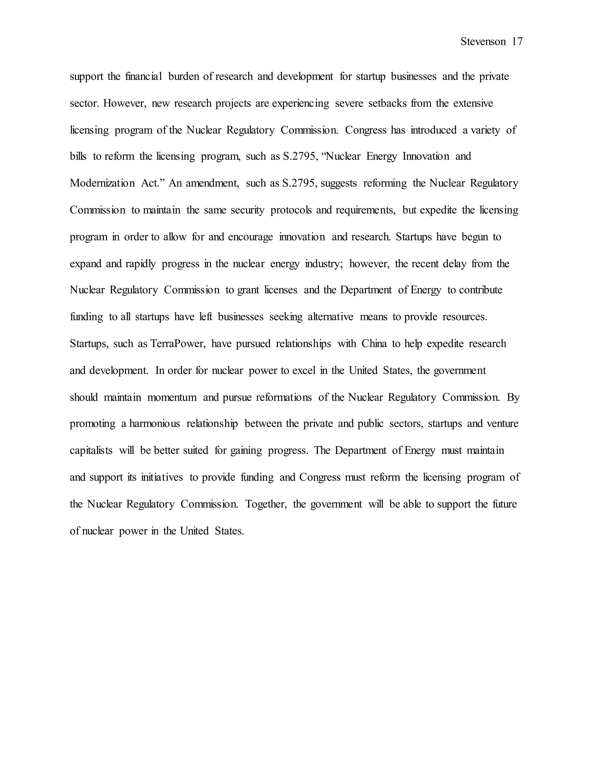Stevenson 17
support the financial burden of research and development for startup businesses and the private
sector. However, new research projects are experiencing severe setbacks from the extensive
licensing program of the Nuclear Regulatory Commission. Congress has introduced a variety of
bills to reform the licensing program, such as S.2795, “Nuclear Energy Innovation and
Modernization Act.” An amendment, such as S.2795, suggests reforming the Nuclear Regulatory
Commission to maintain the same security protocols and requirements, but expedite the licensing
program in order to allow for and encourage innovation and research. Startups have begun to
expand and rapidly progress in the nuclear energy industry; however, the recent delay from the
Nuclear Regulatory Commission to grant licenses and the Department of Energy to contribute
funding to all startups have left businesses seeking alternative means to provide resources.
Startups, such as TerraPower, have pursued relationships with China to help expedite research
and development. In order for nuclear power to excel in the United States, the government
should maintain momentum and pursue reformations of the Nuclear Regulatory Commission. By
promoting a harmonious relationship between the private and public sectors, startups and venture
capitalists will be better suited for gaining progress. The Department of Energy must maintain
and support its initiatives to provide funding and Congress must reform the licensing program of
the Nuclear Regulatory Commission. Together, the government will be able to support the future
of nuclear power in the United States.
 