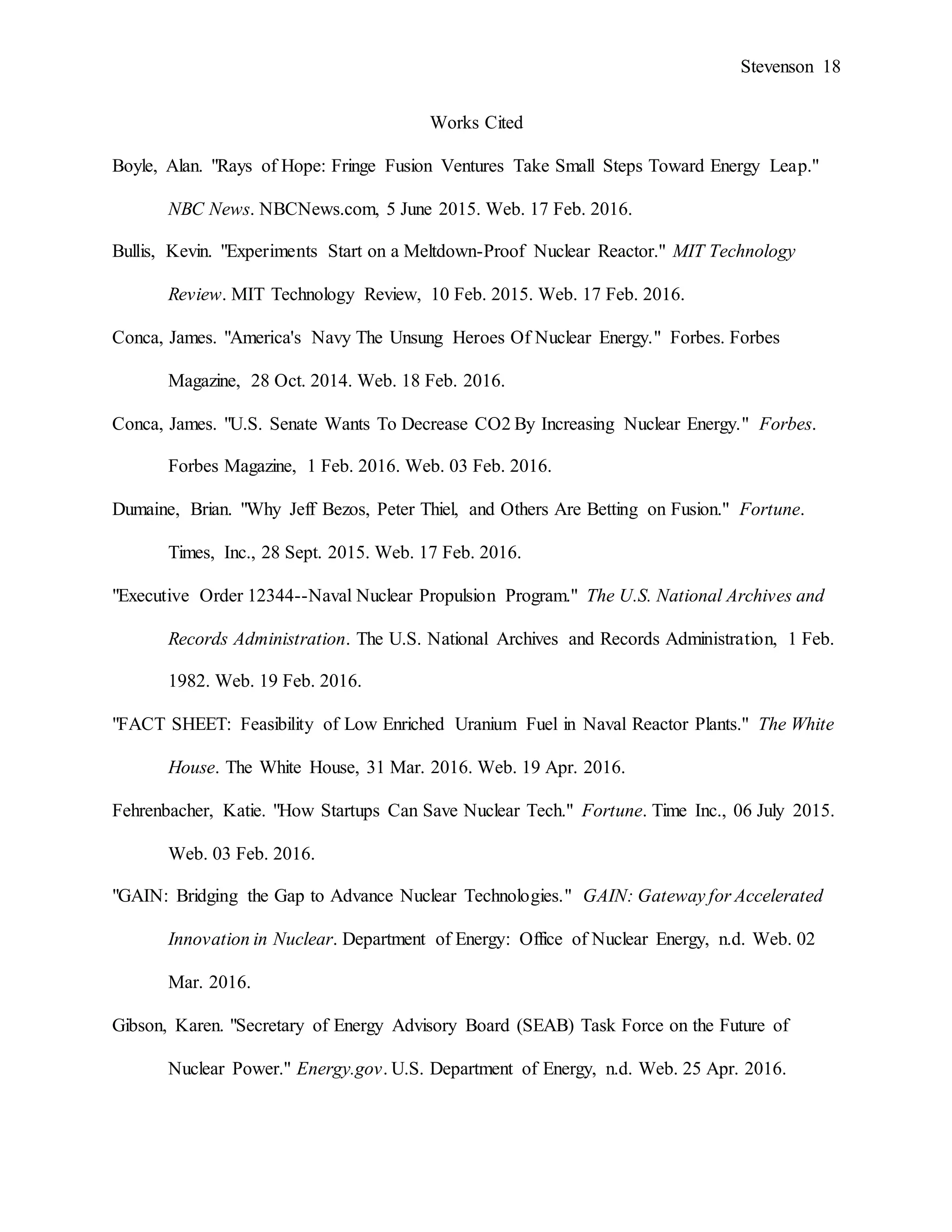 Stevenson 18
Works Cited
Boyle, Alan. "Rays of Hope: Fringe Fusion Ventures Take Small Steps Toward Energy Leap."
NBC News. NBCNews.com, 5 June 2015. Web. 17 Feb. 2016.
Bullis, Kevin. "Experiments Start on a Meltdown-Proof Nuclear Reactor." MIT Technology
Review. MIT Technology Review, 10 Feb. 2015. Web. 17 Feb. 2016.
Conca, James. "America's Navy The Unsung Heroes Of Nuclear Energy." Forbes. Forbes
Magazine, 28 Oct. 2014. Web. 18 Feb. 2016.
Conca, James. "U.S. Senate Wants To Decrease CO2 By Increasing Nuclear Energy." Forbes.
Forbes Magazine, 1 Feb. 2016. Web. 03 Feb. 2016.
Dumaine, Brian. "Why Jeff Bezos, Peter Thiel, and Others Are Betting on Fusion." Fortune.
Times, Inc., 28 Sept. 2015. Web. 17 Feb. 2016.
"Executive Order 12344--Naval Nuclear Propulsion Program." The U.S. National Archives and
Records Administration. The U.S. National Archives and Records Administration, 1 Feb.
1982. Web. 19 Feb. 2016.
"FACT SHEET: Feasibility of Low Enriched Uranium Fuel in Naval Reactor Plants." The White
House. The White House, 31 Mar. 2016. Web. 19 Apr. 2016.
Fehrenbacher, Katie. "How Startups Can Save Nuclear Tech." Fortune. Time Inc., 06 July 2015.
Web. 03 Feb. 2016.
"GAIN: Bridging the Gap to Advance Nuclear Technologies." GAIN: Gateway for Accelerated
Innovation in Nuclear. Department of Energy: Office of Nuclear Energy, n.d. Web. 02
Mar. 2016.
Gibson, Karen. "Secretary of Energy Advisory Board (SEAB) Task Force on the Future of
Nuclear Power." Energy.gov. U.S. Department of Energy, n.d. Web. 25 Apr. 2016.
 