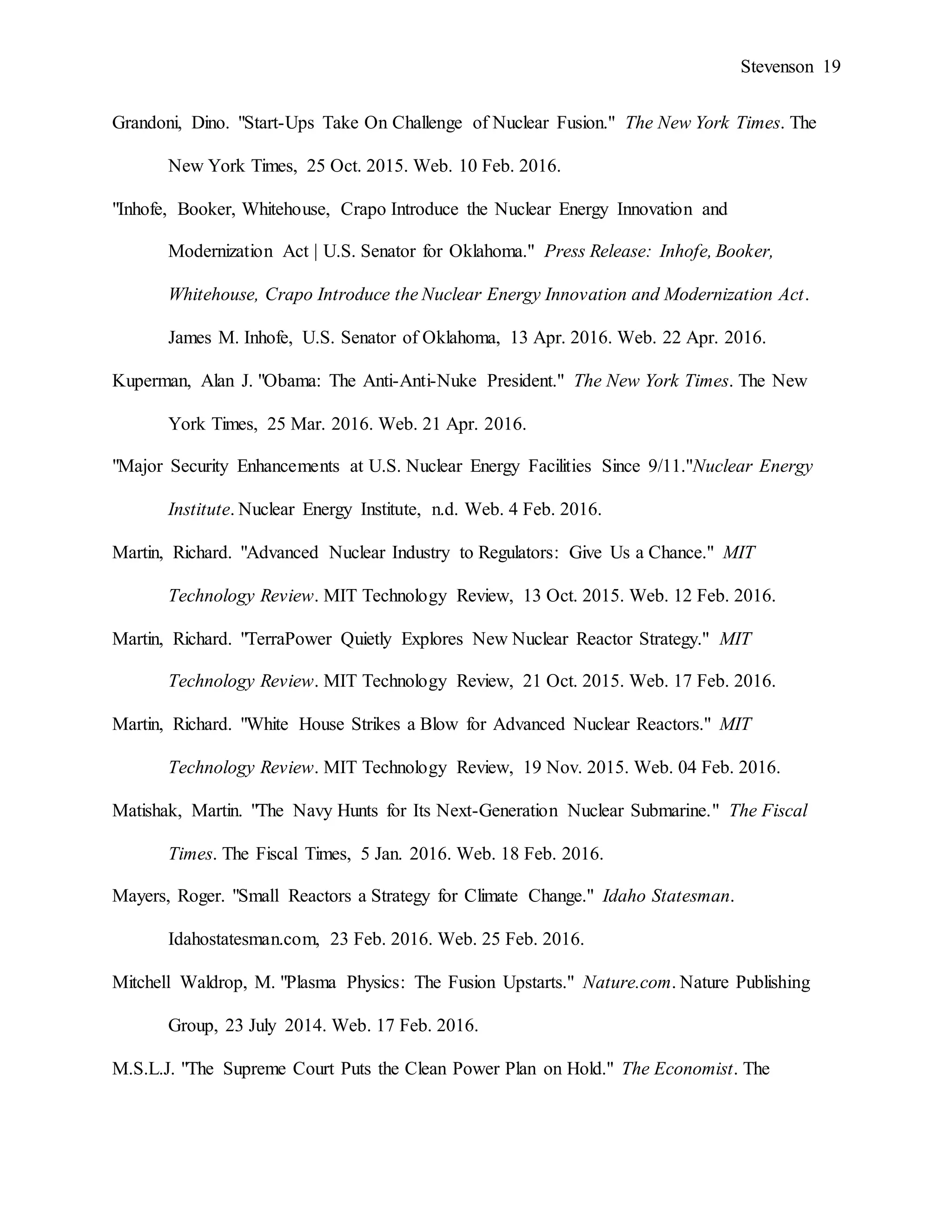 Stevenson 19
Grandoni, Dino. "Start-Ups Take On Challenge of Nuclear Fusion." The New York Times. The
New York Times, 25 Oct. 2015. Web. 10 Feb. 2016.
"Inhofe, Booker, Whitehouse, Crapo Introduce the Nuclear Energy Innovation and
Modernization Act | U.S. Senator for Oklahoma." Press Release: Inhofe, Booker,
Whitehouse, Crapo Introduce the Nuclear Energy Innovation and Modernization Act.
James M. Inhofe, U.S. Senator of Oklahoma, 13 Apr. 2016. Web. 22 Apr. 2016.
Kuperman, Alan J. "Obama: The Anti-Anti-Nuke President." The New York Times. The New
York Times, 25 Mar. 2016. Web. 21 Apr. 2016.
"Major Security Enhancements at U.S. Nuclear Energy Facilities Since 9/11."Nuclear Energy
Institute. Nuclear Energy Institute, n.d. Web. 4 Feb. 2016.
Martin, Richard. "Advanced Nuclear Industry to Regulators: Give Us a Chance." MIT
Technology Review. MIT Technology Review, 13 Oct. 2015. Web. 12 Feb. 2016.
Martin, Richard. "TerraPower Quietly Explores New Nuclear Reactor Strategy." MIT
Technology Review. MIT Technology Review, 21 Oct. 2015. Web. 17 Feb. 2016.
Martin, Richard. "White House Strikes a Blow for Advanced Nuclear Reactors." MIT
Technology Review. MIT Technology Review, 19 Nov. 2015. Web. 04 Feb. 2016.
Matishak, Martin. "The Navy Hunts for Its Next-Generation Nuclear Submarine." The Fiscal
Times. The Fiscal Times, 5 Jan. 2016. Web. 18 Feb. 2016.
Mayers, Roger. "Small Reactors a Strategy for Climate Change." Idaho Statesman.
Idahostatesman.com, 23 Feb. 2016. Web. 25 Feb. 2016.
Mitchell Waldrop, M. "Plasma Physics: The Fusion Upstarts." Nature.com. Nature Publishing
Group, 23 July 2014. Web. 17 Feb. 2016.
M.S.L.J. "The Supreme Court Puts the Clean Power Plan on Hold." The Economist. The
 
