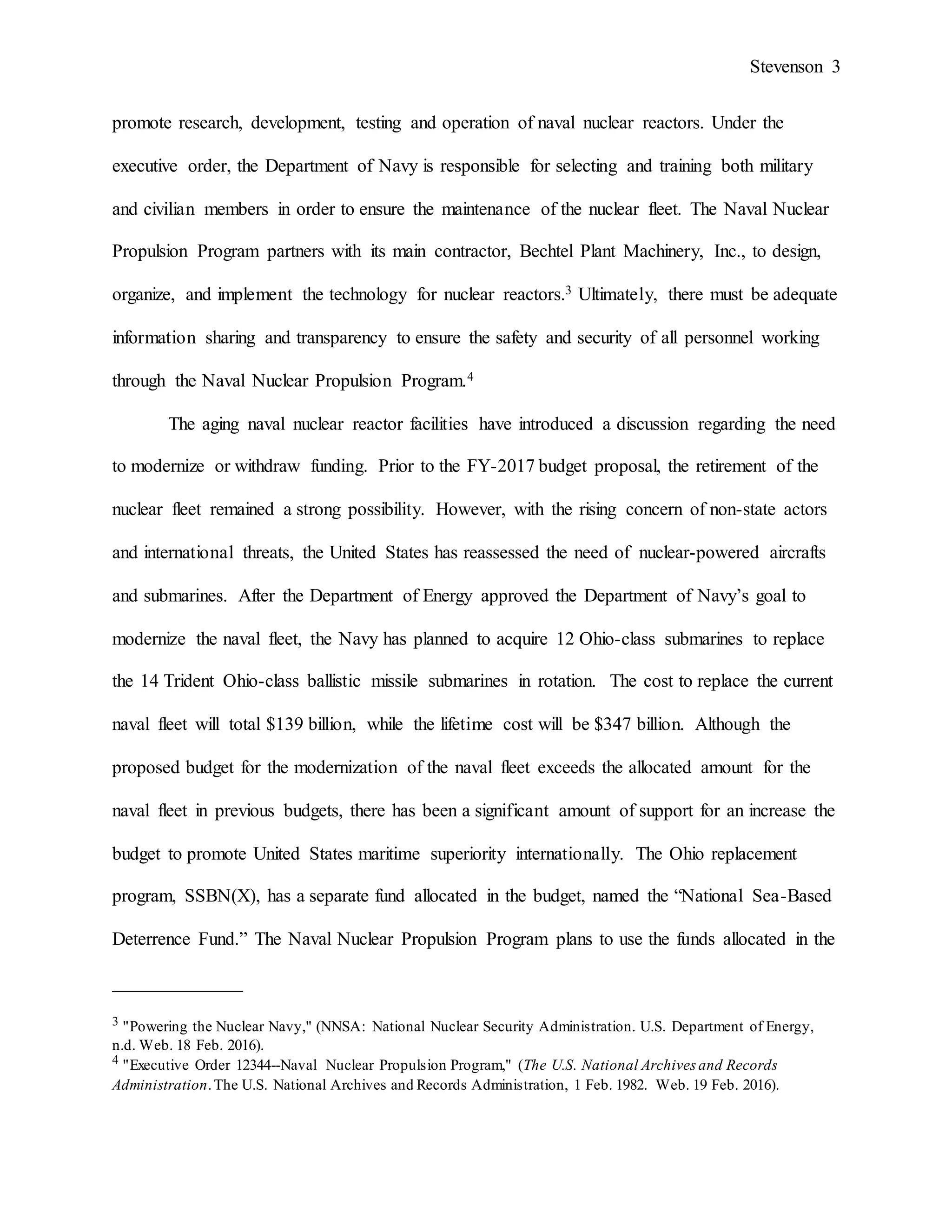 Stevenson 3
promote research, development, testing and operation of naval nuclear reactors. Under the
executive order, the Department of Navy is responsible for selecting and training both military
and civilian members in order to ensure the maintenance of the nuclear fleet. The Naval Nuclear
Propulsion Program partners with its main contractor, Bechtel Plant Machinery, Inc., to design,
organize, and implement the technology for nuclear reactors.3 Ultimately, there must be adequate
information sharing and transparency to ensure the safety and security of all personnel working
through the Naval Nuclear Propulsion Program.4
The aging naval nuclear reactor facilities have introduced a discussion regarding the need
to modernize or withdraw funding. Prior to the FY-2017 budget proposal, the retirement of the
nuclear fleet remained a strong possibility. However, with the rising concern of non-state actors
and international threats, the United States has reassessed the need of nuclear-powered aircrafts
and submarines. After the Department of Energy approved the Department of Navy’s goal to
modernize the naval fleet, the Navy has planned to acquire 12 Ohio-class submarines to replace
the 14 Trident Ohio-class ballistic missile submarines in rotation. The cost to replace the current
naval fleet will total $139 billion, while the lifetime cost will be $347 billion. Although the
proposed budget for the modernization of the naval fleet exceeds the allocated amount for the
naval fleet in previous budgets, there has been a significant amount of support for an increase the
budget to promote United States maritime superiority internationally. The Ohio replacement
program, SSBN(X), has a separate fund allocated in the budget, named the “National Sea-Based
Deterrence Fund.” The Naval Nuclear Propulsion Program plans to use the funds allocated in the
______________
3 "Powering the Nuclear Navy," (NNSA: National Nuclear Security Administration. U.S. Department of Energy,
n.d. Web. 18 Feb. 2016).
4 "Executive Order 12344--Naval Nuclear Propulsion Program," (The U.S. National Archives and Records
Administration.The U.S. National Archives and Records Administration, 1 Feb. 1982. Web. 19 Feb. 2016).
 
