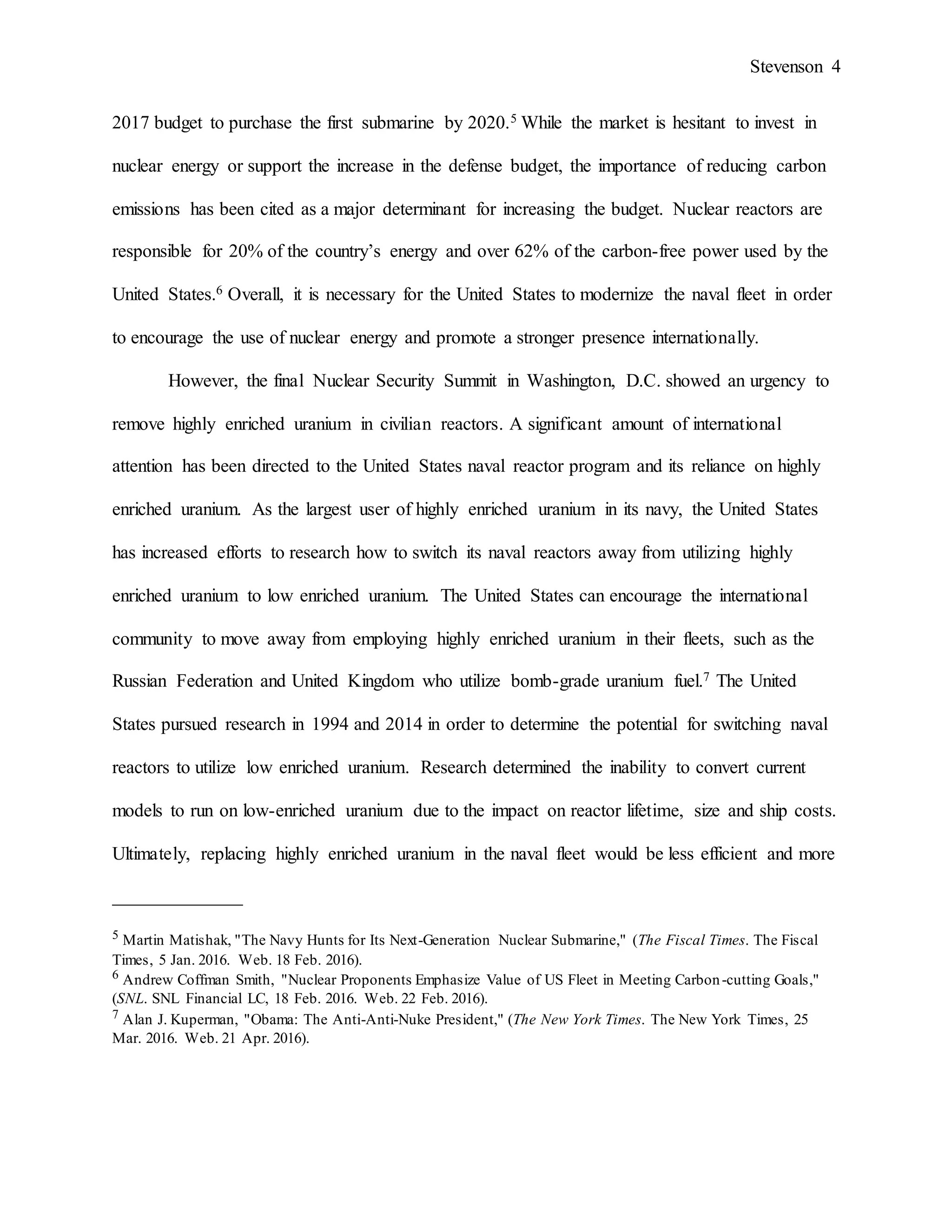Stevenson 4
2017 budget to purchase the first submarine by 2020.5 While the market is hesitant to invest in
nuclear energy or support the increase in the defense budget, the importance of reducing carbon
emissions has been cited as a major determinant for increasing the budget. Nuclear reactors are
responsible for 20% of the country’s energy and over 62% of the carbon-free power used by the
United States.6 Overall, it is necessary for the United States to modernize the naval fleet in order
to encourage the use of nuclear energy and promote a stronger presence internationally.
However, the final Nuclear Security Summit in Washington, D.C. showed an urgency to
remove highly enriched uranium in civilian reactors. A significant amount of international
attention has been directed to the United States naval reactor program and its reliance on highly
enriched uranium. As the largest user of highly enriched uranium in its navy, the United States
has increased efforts to research how to switch its naval reactors away from utilizing highly
enriched uranium to low enriched uranium. The United States can encourage the international
community to move away from employing highly enriched uranium in their fleets, such as the
Russian Federation and United Kingdom who utilize bomb-grade uranium fuel.7 The United
States pursued research in 1994 and 2014 in order to determine the potential for switching naval
reactors to utilize low enriched uranium. Research determined the inability to convert current
models to run on low-enriched uranium due to the impact on reactor lifetime, size and ship costs.
Ultimately, replacing highly enriched uranium in the naval fleet would be less efficient and more
______________
5 Martin Matishak, "The Navy Hunts for Its Next-Generation Nuclear Submarine," (The Fiscal Times. The Fiscal
Times, 5 Jan. 2016. Web. 18 Feb. 2016).
6 Andrew Coffman Smith, "Nuclear Proponents Emphasize Value of US Fleet in Meeting Carbon-cutting Goals,"
(SNL. SNL Financial LC, 18 Feb. 2016. Web. 22 Feb. 2016).
7 Alan J. Kuperman, "Obama: The Anti-Anti-Nuke President," (The New York Times. The New York Times, 25
Mar. 2016. Web. 21 Apr. 2016).
 