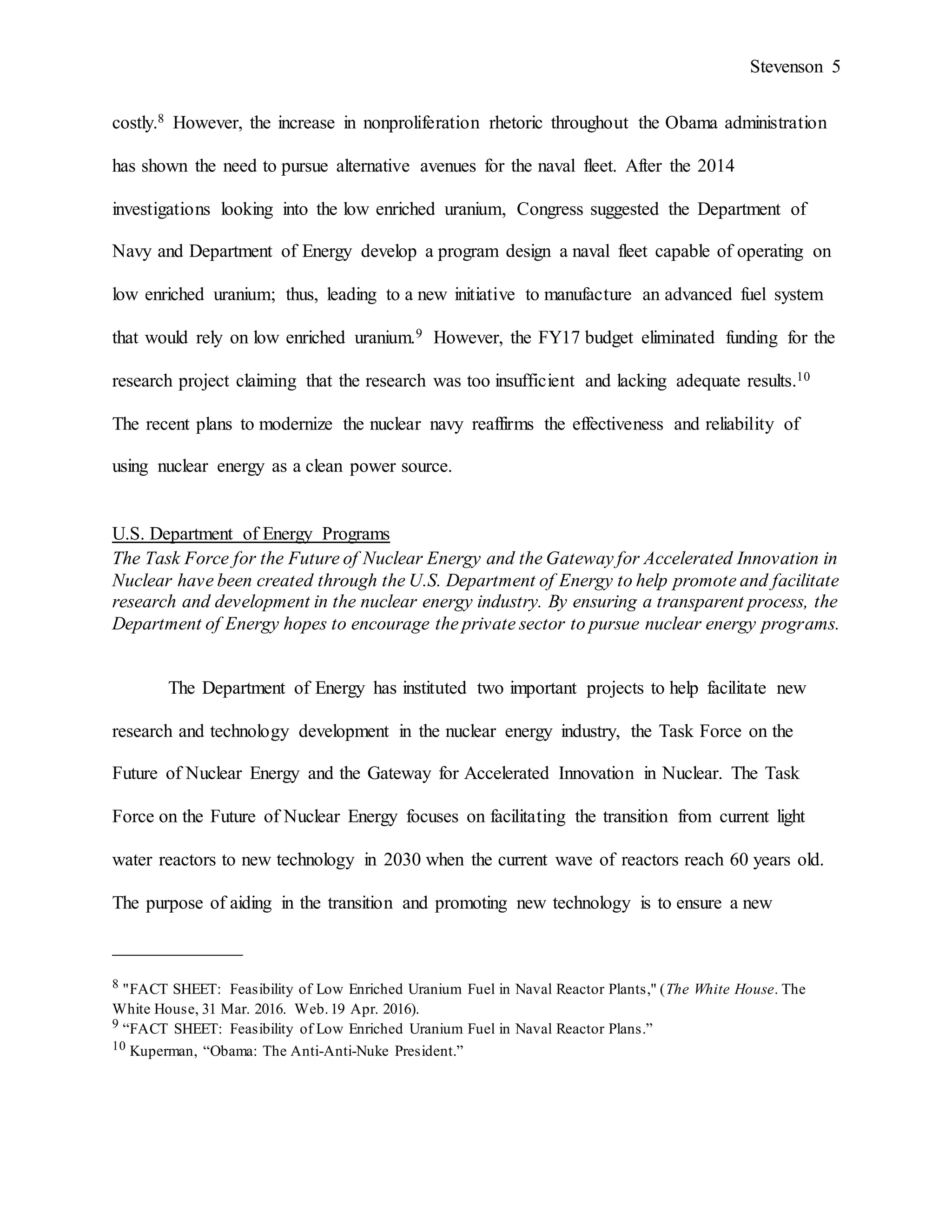 Stevenson 5
costly.8 However, the increase in nonproliferation rhetoric throughout the Obama administration
has shown the need to pursue alternative avenues for the naval fleet. After the 2014
investigations looking into the low enriched uranium, Congress suggested the Department of
Navy and Department of Energy develop a program design a naval fleet capable of operating on
low enriched uranium; thus, leading to a new initiative to manufacture an advanced fuel system
that would rely on low enriched uranium.9 However, the FY17 budget eliminated funding for the
research project claiming that the research was too insufficient and lacking adequate results.10
The recent plans to modernize the nuclear navy reaffirms the effectiveness and reliability of
using nuclear energy as a clean power source.
U.S. Department of Energy Programs
The Task Force for the Future of Nuclear Energy and the Gateway for Accelerated Innovation in
Nuclear have been created through the U.S. Department of Energy to help promote and facilitate
research and development in the nuclear energy industry. By ensuring a transparent process, the
Department of Energy hopes to encourage the private sector to pursue nuclear energy programs.
The Department of Energy has instituted two important projects to help facilitate new
research and technology development in the nuclear energy industry, the Task Force on the
Future of Nuclear Energy and the Gateway for Accelerated Innovation in Nuclear. The Task
Force on the Future of Nuclear Energy focuses on facilitating the transition from current light
water reactors to new technology in 2030 when the current wave of reactors reach 60 years old.
The purpose of aiding in the transition and promoting new technology is to ensure a new
______________
8 "FACT SHEET: Feasibility of Low Enriched Uranium Fuel in Naval Reactor Plants," (The White House. The
White House, 31 Mar. 2016. Web.19 Apr. 2016).
9 “FACT SHEET: Feasibility of Low Enriched Uranium Fuel in Naval Reactor Plans.”
10 Kuperman, “Obama: The Anti-Anti-Nuke President.”
 