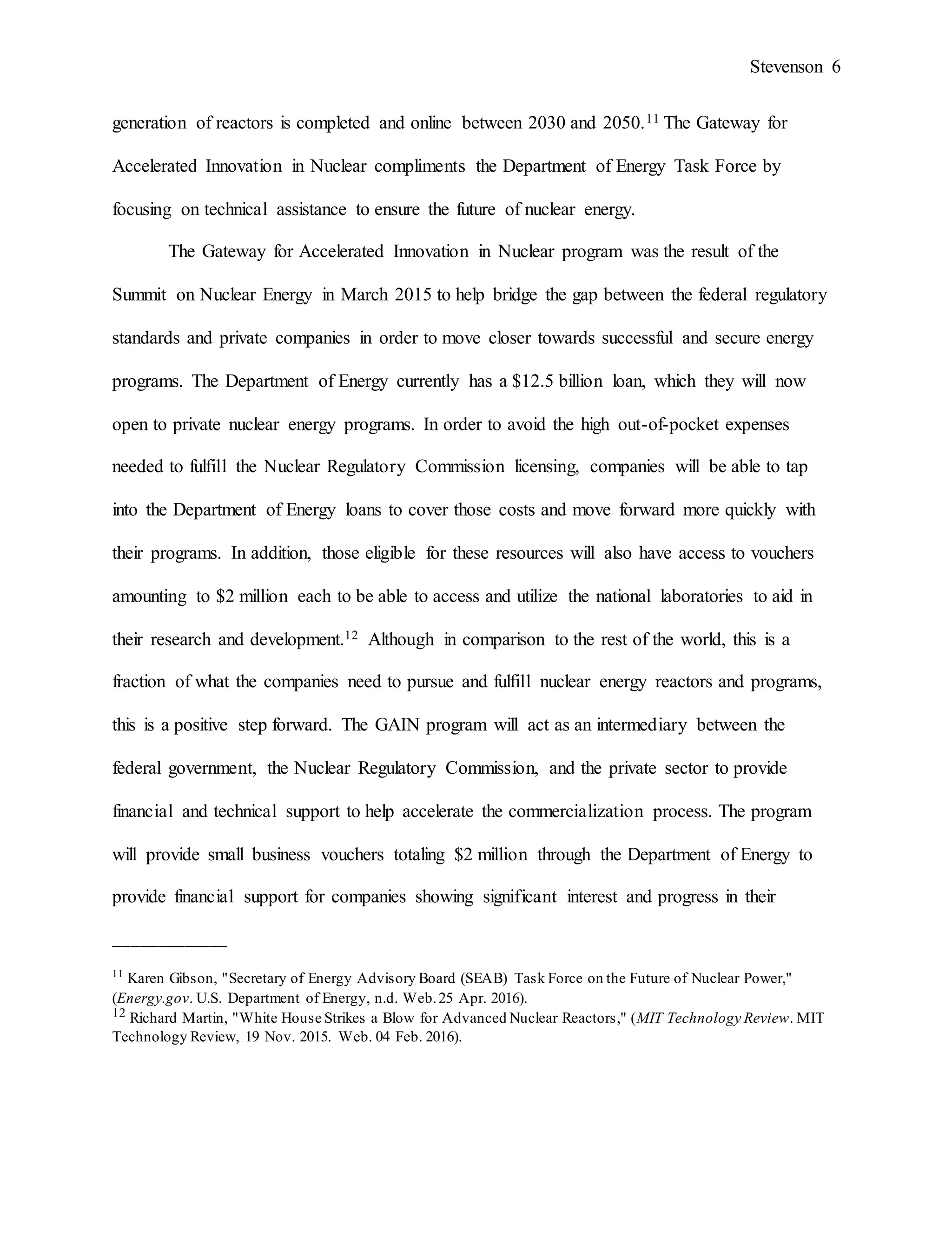 Stevenson 6
generation of reactors is completed and online between 2030 and 2050.11 The Gateway for
Accelerated Innovation in Nuclear compliments the Department of Energy Task Force by
focusing on technical assistance to ensure the future of nuclear energy.
The Gateway for Accelerated Innovation in Nuclear program was the result of the
Summit on Nuclear Energy in March 2015 to help bridge the gap between the federal regulatory
standards and private companies in order to move closer towards successful and secure energy
programs. The Department of Energy currently has a $12.5 billion loan, which they will now
open to private nuclear energy programs. In order to avoid the high out-of-pocket expenses
needed to fulfill the Nuclear Regulatory Commission licensing, companies will be able to tap
into the Department of Energy loans to cover those costs and move forward more quickly with
their programs. In addition, those eligible for these resources will also have access to vouchers
amounting to $2 million each to be able to access and utilize the national laboratories to aid in
their research and development.12 Although in comparison to the rest of the world, this is a
fraction of what the companies need to pursue and fulfill nuclear energy reactors and programs,
this is a positive step forward. The GAIN program will act as an intermediary between the
federal government, the Nuclear Regulatory Commission, and the private sector to provide
financial and technical support to help accelerate the commercialization process. The program
will provide small business vouchers totaling $2 million through the Department of Energy to
provide financial support for companies showing significant interest and progress in their
_____________
11
Karen Gibson, "Secretary of Energy Advisory Board (SEAB) Task Force on the Future of Nuclear Power,"
(Energy.gov. U.S. Department of Energy, n.d. Web.25 Apr. 2016).
12 Richard Martin, "White House Strikes a Blow for Advanced Nuclear Reactors," (MIT Technology Review. MIT
Technology Review, 19 Nov. 2015. Web. 04 Feb. 2016).
 