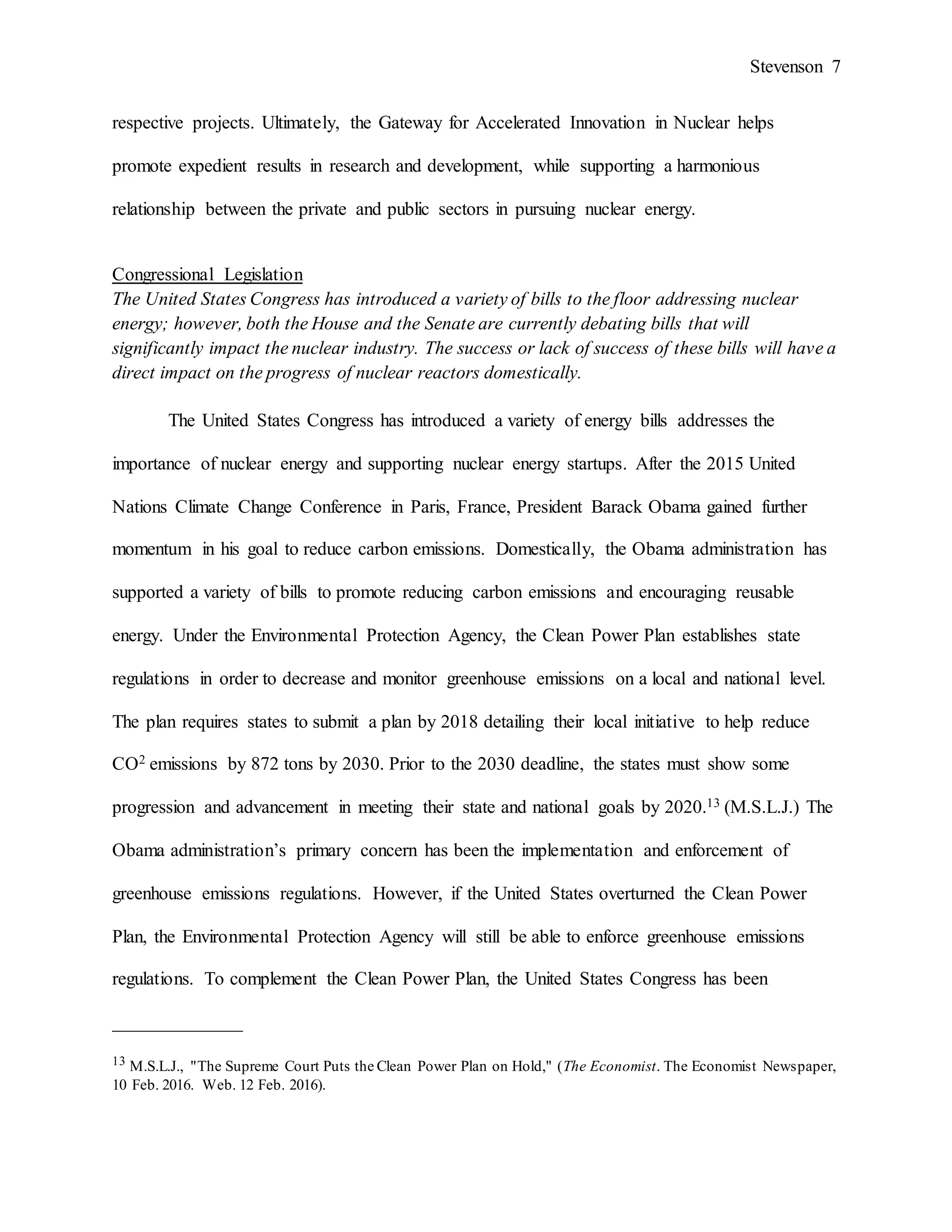 Stevenson 7
respective projects. Ultimately, the Gateway for Accelerated Innovation in Nuclear helps
promote expedient results in research and development, while supporting a harmonious
relationship between the private and public sectors in pursuing nuclear energy.
Congressional Legislation
The United States Congress has introduced a variety of bills to the floor addressing nuclear
energy; however, both the House and the Senate are currently debating bills that will
significantly impact the nuclear industry. The success or lack of success of these bills will have a
direct impact on the progress of nuclear reactors domestically.
The United States Congress has introduced a variety of energy bills addresses the
importance of nuclear energy and supporting nuclear energy startups. After the 2015 United
Nations Climate Change Conference in Paris, France, President Barack Obama gained further
momentum in his goal to reduce carbon emissions. Domestically, the Obama administration has
supported a variety of bills to promote reducing carbon emissions and encouraging reusable
energy. Under the Environmental Protection Agency, the Clean Power Plan establishes state
regulations in order to decrease and monitor greenhouse emissions on a local and national level.
The plan requires states to submit a plan by 2018 detailing their local initiative to help reduce
CO2 emissions by 872 tons by 2030. Prior to the 2030 deadline, the states must show some
progression and advancement in meeting their state and national goals by 2020.13 (M.S.L.J.) The
Obama administration’s primary concern has been the implementation and enforcement of
greenhouse emissions regulations. However, if the United States overturned the Clean Power
Plan, the Environmental Protection Agency will still be able to enforce greenhouse emissions
regulations. To complement the Clean Power Plan, the United States Congress has been
______________
13 M.S.L.J., "The Supreme Court Puts the Clean Power Plan on Hold," (The Economist. The Economist Newspaper,
10 Feb. 2016. Web. 12 Feb. 2016).
 