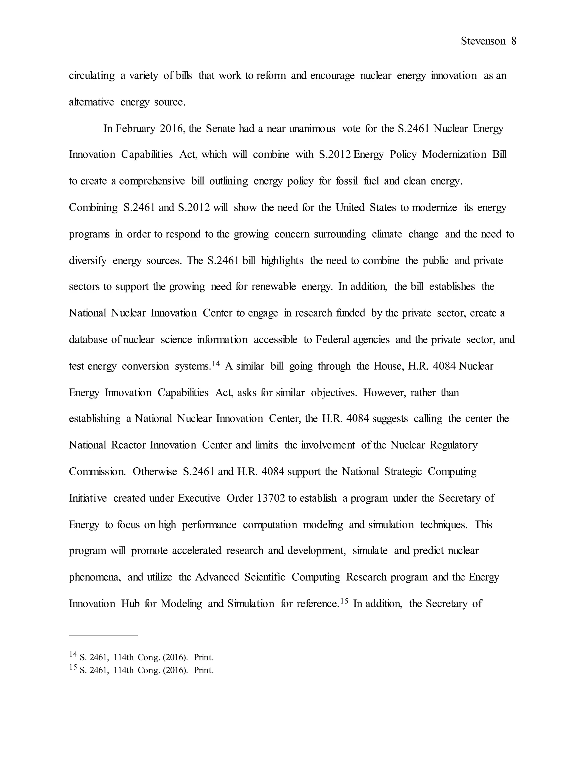 Stevenson 8
circulating a variety of bills that work to reform and encourage nuclear energy innovation as an
alternative energy source.
In February 2016, the Senate had a near unanimous vote for the S.2461 Nuclear Energy
Innovation Capabilities Act, which will combine with S.2012 Energy Policy Modernization Bill
to create a comprehensive bill outlining energy policy for fossil fuel and clean energy.
Combining S.2461 and S.2012 will show the need for the United States to modernize its energy
programs in order to respond to the growing concern surrounding climate change and the need to
diversify energy sources. The S.2461 bill highlights the need to combine the public and private
sectors to support the growing need for renewable energy. In addition, the bill establishes the
National Nuclear Innovation Center to engage in research funded by the private sector, create a
database of nuclear science information accessible to Federal agencies and the private sector, and
test energy conversion systems.14 A similar bill going through the House, H.R. 4084 Nuclear
Energy Innovation Capabilities Act, asks for similar objectives. However, rather than
establishing a National Nuclear Innovation Center, the H.R. 4084 suggests calling the center the
National Reactor Innovation Center and limits the involvement of the Nuclear Regulatory
Commission. Otherwise S.2461 and H.R. 4084 support the National Strategic Computing
Initiative created under Executive Order 13702 to establish a program under the Secretary of
Energy to focus on high performance computation modeling and simulation techniques. This
program will promote accelerated research and development, simulate and predict nuclear
phenomena, and utilize the Advanced Scientific Computing Research program and the Energy
Innovation Hub for Modeling and Simulation for reference.15 In addition, the Secretary of
____________
14 S. 2461, 114th Cong. (2016). Print.
15 S. 2461, 114th Cong. (2016). Print.
 