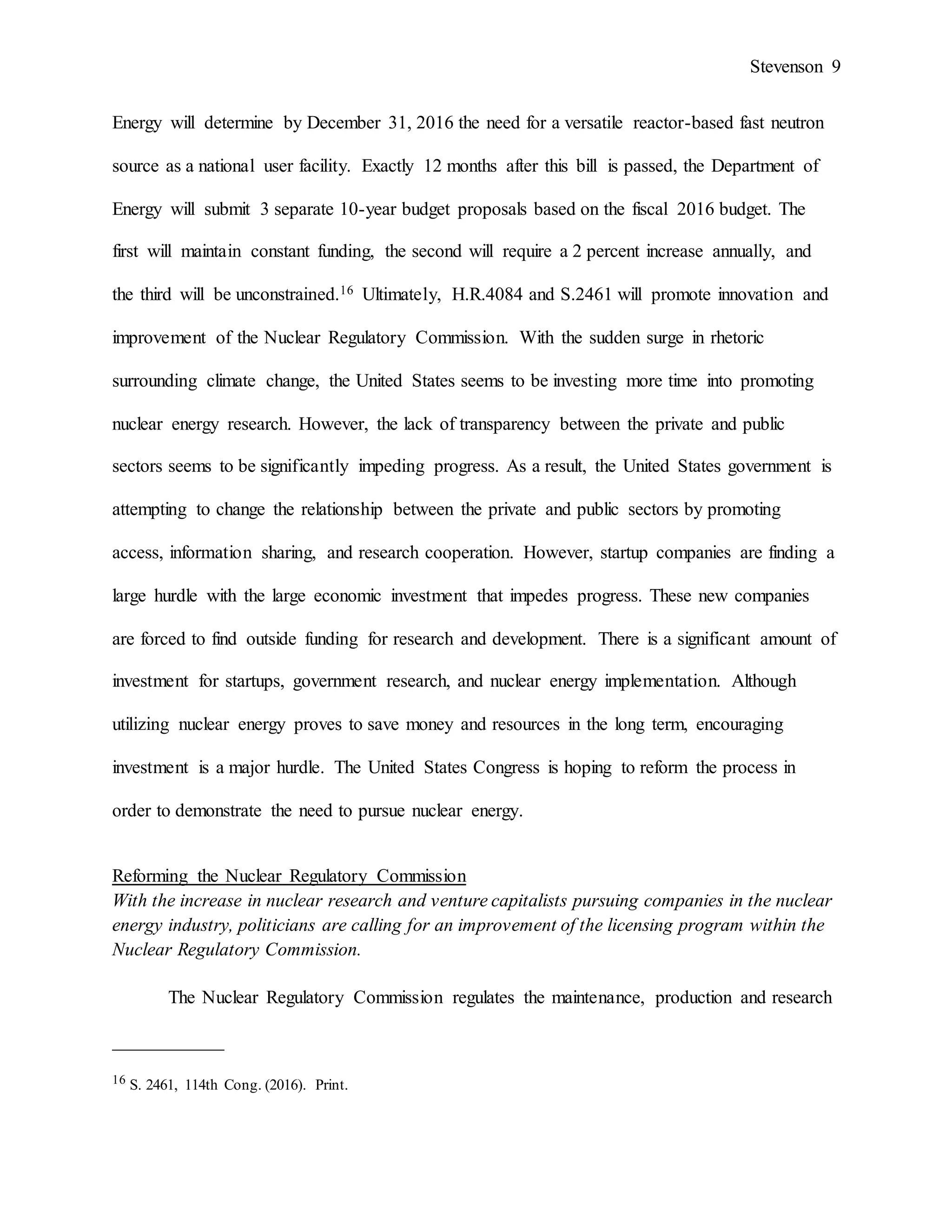 Stevenson 9
Energy will determine by December 31, 2016 the need for a versatile reactor-based fast neutron
source as a national user facility. Exactly 12 months after this bill is passed, the Department of
Energy will submit 3 separate 10-year budget proposals based on the fiscal 2016 budget. The
first will maintain constant funding, the second will require a 2 percent increase annually, and
the third will be unconstrained.16 Ultimately, H.R.4084 and S.2461 will promote innovation and
improvement of the Nuclear Regulatory Commission. With the sudden surge in rhetoric
surrounding climate change, the United States seems to be investing more time into promoting
nuclear energy research. However, the lack of transparency between the private and public
sectors seems to be significantly impeding progress. As a result, the United States government is
attempting to change the relationship between the private and public sectors by promoting
access, information sharing, and research cooperation. However, startup companies are finding a
large hurdle with the large economic investment that impedes progress. These new companies
are forced to find outside funding for research and development. There is a significant amount of
investment for startups, government research, and nuclear energy implementation. Although
utilizing nuclear energy proves to save money and resources in the long term, encouraging
investment is a major hurdle. The United States Congress is hoping to reform the process in
order to demonstrate the need to pursue nuclear energy.
Reforming the Nuclear Regulatory Commission
With the increase in nuclear research and venture capitalists pursuing companies in the nuclear
energy industry, politicians are calling for an improvement of the licensing program within the
Nuclear Regulatory Commission.
The Nuclear Regulatory Commission regulates the maintenance, production and research
____________
16 S. 2461, 114th Cong. (2016). Print.
 