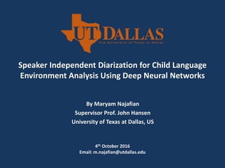Speaker Independent Diarization for Child Language
Environment Analysis Using Deep Neural Networks
By Maryam Najafian
Supervisor Prof. John Hansen
University of Texas at Dallas, US
4th October 2016
Email: m.najafian@utdallas.edu
 