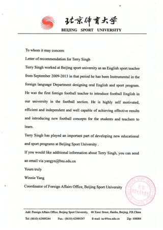 e
BEIJING SPORT UNIVERSITY
To whom it may concern
Letter of recommendation for Terry Singh
Terry Singh worked at Beijing sport university as an English sport teacher
from September 2009-2013 in that period he has been Instrumental in the
foreign language Department designing oral English and sport program.
He was the first foreign football teacher to introduce football English in
our university in the football section. He is highly self motivated,
efficient and independent and well capable of achieving effective results
and introducing new football concepts for the students and teachers to
learn.
Terry Singh has played an important part of developing new educational
and sport programs at Beijing Sport University.
If you would like additional information about Terry Singh, you can send
an email via yangynbsu.edu.cn
Yours truly
Winnie Yang
Coordinator of Foreign Affairs Office, Beijing Sport University
Add: Foreign Affairs Office, Beijing Sport University, 48 Xinxi Street, Haidin, Beijing, RR.China
Tel: (86i0) 62989244 Fax: (8610) 62989297 E-mail: isc@bsu.edu.cn Zip: 100084
 