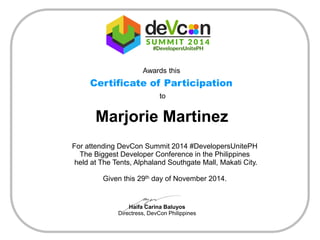 Awards this 
Certificate of Participation 
to 
Marjorie Martinez 
For attending DevCon Summit 2014 #DevelopersUnitePH 
The Biggest Developer Conference in the Philippines 
held at The Tents, Alphaland Southgate Mall, Makati City. 
Given this 29thday of November 2014. 
Haifa Carina Baluyos 
Directress, DevCon Philippines 