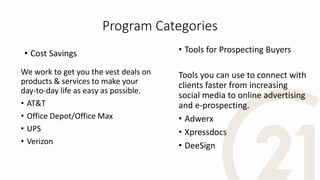 Program Categories
• Cost Savings
We work to get you the vest deals on
products & services to make your
day-to-day life as easy as possible.
• AT&T
• Office Depot/Office Max
• UPS
• Verizon
• Tools for Prospecting Buyers
Tools you can use to connect with
clients faster from increasing
social media to online advertising
and e-prospecting.
• Adwerx
• Xpressdocs
• DeeSign
 