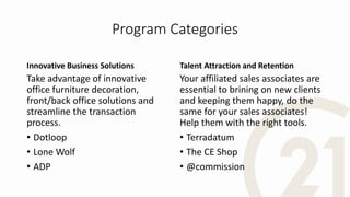 Program Categories
Innovative Business Solutions
Take advantage of innovative
office furniture decoration,
front/back office solutions and
streamline the transaction
process.
• Dotloop
• Lone Wolf
• ADP
Talent Attraction and Retention
Your affiliated sales associates are
essential to brining on new clients
and keeping them happy, do the
same for your sales associates!
Help them with the right tools.
• Terradatum
• The CE Shop
• @commission
 
