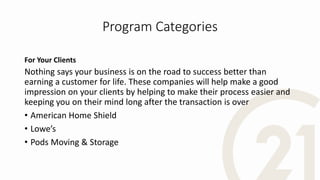Program Categories
For Your Clients
Nothing says your business is on the road to success better than
earning a customer for life. These companies will help make a good
impression on your clients by helping to make their process easier and
keeping you on their mind long after the transaction is over
• American Home Shield
• Lowe’s
• Pods Moving & Storage
 