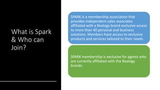 What is Spark
& Who can
Join?
SPARK is a membership association that
provides independent sales associates
affiliated with a Realogy brand exclusive access
to more than 40 personal and business
solutions. Members have access to exclusive
products and services tailored to their needs
SPARK membership is exclusive for agents who
are currently affiliated with the Realogy
brands.
 