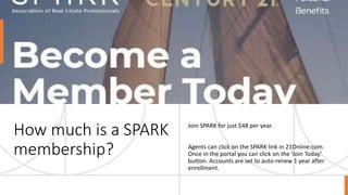 How much is a SPARK
membership?
Join SPARK for just $48 per year.
Agents can click on the SPARK link in 21Online.com.
Once in the portal you can click on the ‘Join Today’
button. Accounts are set to auto-renew 1 year after
enrollment.
 
