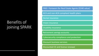Benefits of
joining SPARK
FREE- Forewarn for Real Estate Agents ($240 value)
ACA and non-ACA compliant health plans
Dental insurance
Vision insurance
Disability insurance
Retirement savings accounts
Cybersecurity compliance and protection
Discount business services
Discounted CE and license renewal
 