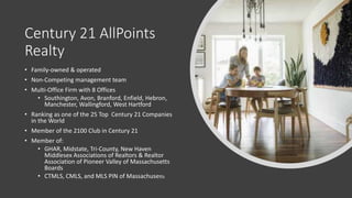 Century 21 AllPoints
Realty
• Family-owned & operated
• Non-Competing management team
• Multi-Office Firm with 8 Offices
• Southington, Avon, Branford, Enfield, Hebron,
Manchester, Wallingford, West Hartford
• Ranking as one of the 25 Top Century 21 Companies
in the World
• Member of the 2100 Club in Century 21
• Member of:
• GHAR, Midstate, Tri-County, New Haven
Middlesex Associations of Realtors & Realtor
Association of Pioneer Valley of Massachusetts
Boards
• CTMLS, CMLS, and MLS PIN of Massachusetts
 