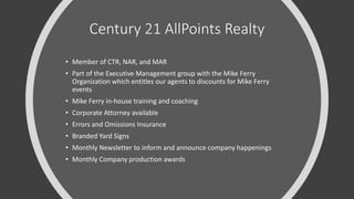 Century 21 AllPoints Realty
• Member of CTR, NAR, and MAR
• Part of the Executive Management group with the Mike Ferry
Organization which entitles our agents to discounts for Mike Ferry
events
• Mike Ferry in-house training and coaching
• Corporate Attorney available
• Errors and Omissions Insurance
• Branded Yard Signs
• Monthly Newsletter to inform and announce company happenings
• Monthly Company production awards
 