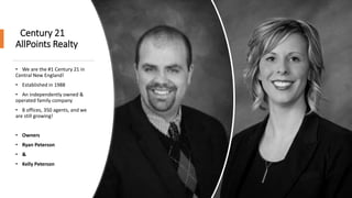 Century 21
AllPoints Realty
• We are the #1 Century 21 in
Central New England!
• Established in 1988
• An independently owned &
operated family company
• 8 offices, 350 agents, and we
are still growing!
• Owners
• Ryan Peterson
• &
• Kelly Peterson
 