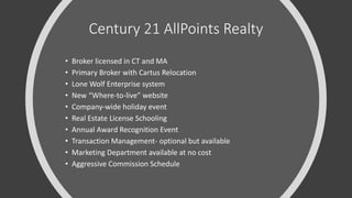Century 21 AllPoints Realty
• Broker licensed in CT and MA
• Primary Broker with Cartus Relocation
• Lone Wolf Enterprise system
• New “Where-to-live” website
• Company-wide holiday event
• Real Estate License Schooling
• Annual Award Recognition Event
• Transaction Management- optional but available
• Marketing Department available at no cost
• Aggressive Commission Schedule
 