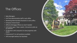 The Offices
• Sales Managers
• Full Time Administrative staff in each office
• Marketing Administrative Assistants in every office
• Company trainer/Coach
• AllPoints Mortgage Officers on site if needed
• Call Center open 7 days a week- a live person picks up
our phones!
• TV Monitors with computers to view properties with
clients
• Professional IT on-call assistance available
• UPS Overnight Delivery for business
 