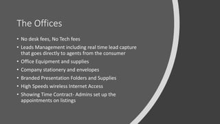 The Offices
• No desk fees, No Tech fees
• Leads Management including real time lead capture
that goes directly to agents from the consumer
• Office Equipment and supplies
• Company stationery and envelopes
• Branded Presentation Folders and Supplies
• High Speeds wireless Internet Access
• Showing Time Contract- Admins set up the
appointments on listings
 