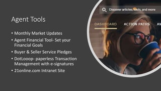 Agent Tools
• Monthly Market Updates
• Agent Financial Tool- Set your
Financial Goals
• Buyer & Seller Service Pledges
• DotLooop- paperless Transaction
Management with e-signatures
• 21online.com Intranet Site
 