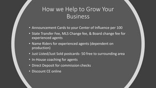 How we Help to Grow Your
Business
• Announcement Cards to your Center of Influence per 100
• State Transfer Fee, MLS Change fee, & Board change fee for
experienced agents
• Name Riders for experienced agents (dependent on
production)
• Just Listed/Just Sold postcards- 50 free to surrounding area
• In-House coaching for agents
• Direct Deposit for commission checks
• Discount CE online
 