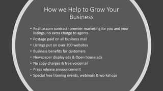 How we Help to Grow Your
Business
• Realtor.com contract- premier marketing for you and your
listings, no extra charge to agents
• Postage paid on all business mail
• Listings put on over 200 websites
• Business benefits for customers
• Newspaper display ads & Open house ads
• No copy charges & free voicemail
• Press release announcement
• Special free training events, webinars & workshops
 