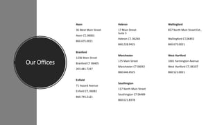 Our Offices
Avon
36 West Main Street
Avon CT, 06001
860.675.0021
Branford
1236 Main Street
Branford CT 06405
203.481.7247
Enfield
71 Hazard Avenue
Enfield CT, 06082
860.745.2121
Hebron Wallingford
17 Main Street 857 North Main Street Ext.,
Suite 3
Hebron CT, 06248 Wallingford CT,06492
860.228.9425 860.675.0021
Manchester West Hartford
175 Main Street 1001 Farmington Avenue
Manchester CT 06042 West Hartford CT, 06107
860.646.4525 860.521.0021
Southington
117 North Main Street
Southington CT 06489
860.621.8378
 