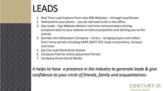 LEADS
It helps to have a presence in the industry to generate leads & give
confidence to your circle of friends, family and acquaintances.
1. Real Time Lead Capture from over 400 Websites – through Lead Router
2. Delivered to your phone - you do not have to be in the office
3. Zap Leads – Zap Website delivers real time communication driving
prospects back to your website to look at properties and alerting you to the
activity
4. Number One Relocation Company – Cartus – bringing buyers and sellers
from many portals including AARP, NAVY FED, large corporations, Amazon
and more
5. Op-City Lead Generation System
6. Company Paid for online placement Portals
7. Company driven Social Media
 