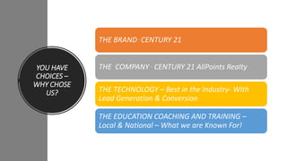 YOU HAVE
CHOICES –
WHY CHOSE
US?
THE BRAND . CENTURY 21
THE COMPANY . CENTURY 21 AllPoints Realty
THE TECHNOLOGY – Best in the Industry- With
Lead Generation & Conversion
THE EDUCATION COACHING AND TRAINING –
Local & National – What we are Known For!
 