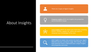 About Insights
There are 2 types of Agent Insights
Property insights which are insights into properties
you’ve toured or shown
Local insights which are about your local area, including
events, markets, appeal, etc. where you want to
showcase your knowledge of the area.
Add insights to create new content for both your Agent
Website and your company’s page, MLS listings, and to
help potential clients understand your unique insights
into properties and areas.
 
