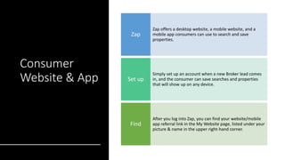 Consumer
Website & App
Zap offers a desktop website, a mobile website, and a
mobile app consumers can use to search and save
properties.
Zap
Simply set up an account when a new Broker lead comes
in, and the consumer can save searches and properties
that will show up on any device.
Set up
After you log into Zap, you can find your website/mobile
app referral link in the My Website page, listed under your
picture & name in the upper right-hand corner.
Find
 