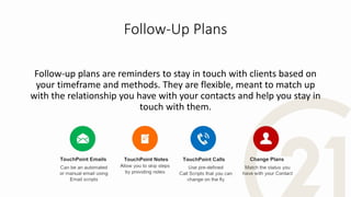 Follow-Up Plans
Follow-up plans are reminders to stay in touch with clients based on
your timeframe and methods. They are flexible, meant to match up
with the relationship you have with your contacts and help you stay in
touch with them.
 
