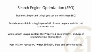 Search Engine Optimization (SEO)
Two most important things you can do to increase SEO:
Provide as much info using keywords & phrases on your website that
consumers use.
Add as much unique content like Property & Local insights, and Agent
reviews to your Zap website.
Post links on Facebook, Twitter, LinkedIn, Blogs and other websites.
 