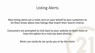 Listing Alerts
New listing alerts are e-mails sent on your behalf to your customers to
let them know about new listings that match their search criteria.
Consumers are prompted to click back to your website to learn more or
have the option to e-mail you back directly.
Alerts can easily be set up by you or by the client.
 