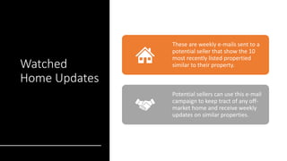 Watched
Home Updates
These are weekly e-mails sent to a
potential seller that show the 10
most recently listed propertied
similar to their property.
Potential sellers can use this e-mail
campaign to keep tract of any off-
market home and receive weekly
updates on similar properties.
 