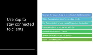 Use Zap to
stay connected
to clients
Leverage the power of Zap to keep track of client information
Utilize Zap to discover client's real estate needs
Use Zap reminders to keep track of important client dates
Encourage clients to get started with Zap
Connect with & support clients
Service clients with other zap features
Utilize Zap to keep in touch
 