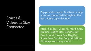 Ecards &
Videos to Stay
Connected
Zap provides ecards & videos to help
you stay connected throughout the
year. Some topics include:
Major holidays, Seasons, Mardi Gras,
National Coffee Day, National Pet
Day, Armed Forces Day, Flag Day,
Super Bowl Sunday, Congratulations,
Birthdays and many more!
 