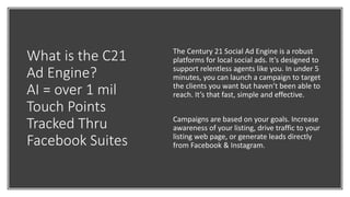 What is the C21
Ad Engine?
AI = over 1 mil
Touch Points
Tracked Thru
Facebook Suites
The Century 21 Social Ad Engine is a robust
platforms for local social ads. It’s designed to
support relentless agents like you. In under 5
minutes, you can launch a campaign to target
the clients you want but haven’t been able to
reach. It’s that fast, simple and effective.
Campaigns are based on your goals. Increase
awareness of your listing, drive traffic to your
listing web page, or generate leads directly
from Facebook & Instagram.
 
