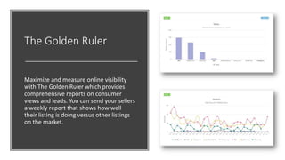 The Golden Ruler
Maximize and measure online visibility
with The Golden Ruler which provides
comprehensive reports on consumer
views and leads. You can send your sellers
a weekly report that shows how well
their listing is doing versus other listings
on the market.
 