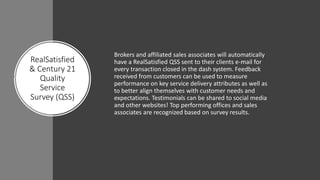 RealSatisfied
& Century 21
Quality
Service
Survey (QSS)
Brokers and affiliated sales associates will automatically
have a RealSatisfied QSS sent to their clients e-mail for
every transaction closed in the dash system. Feedback
received from customers can be used to measure
performance on key service delivery attributes as well as
to better align themselves with customer needs and
expectations. Testimonials can be shared to social media
and other websites! Top performing offices and sales
associates are recognized based on survey results.
 