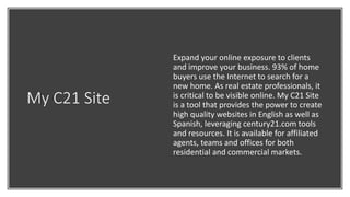 My C21 Site
Expand your online exposure to clients
and improve your business. 93% of home
buyers use the Internet to search for a
new home. As real estate professionals, it
is critical to be visible online. My C21 Site
is a tool that provides the power to create
high quality websites in English as well as
Spanish, leveraging century21.com tools
and resources. It is available for affiliated
agents, teams and offices for both
residential and commercial markets.
 