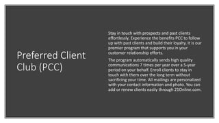 Preferred Client
Club (PCC)
Stay in touch with prospects and past clients
effortlessly. Experience the benefits PCC to follow
up with past clients and build their loyalty. It is our
premier program that supports you in your
customer relationship efforts.
The program automatically sends high quality
communications 7 times per year over a 5-year
period on your behalf. Enroll clients to stay in
touch with them over the long term without
sacrificing your time. All mailings are personalized
with your contact information and photo. You can
add or renew clients easily through 21Online.com.
 