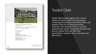 Toolkit CMA
Toolkit CMA provides agents with a way to
quickly and easily create listing proposals,
marketing presentations with photo CMAs, and
property flyers for all listing and selling
occasions. The software is easy to use and
automatically merges comparable property and
picture content from your MLS into
presentations, property flyers, and buyer tour
documents.
 
