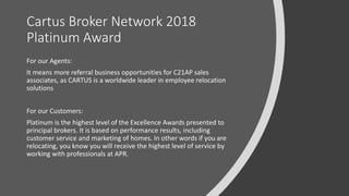 Cartus Broker Network 2018
Platinum Award
For our Agents:
It means more referral business opportunities for C21AP sales
associates, as CARTUS is a worldwide leader in employee relocation
solutions
For our Customers:
Platinum is the highest level of the Excellence Awards presented to
principal brokers. It is based on performance results, including
customer service and marketing of homes. In other words if you are
relocating, you know you will receive the highest level of service by
working with professionals at APR.
 