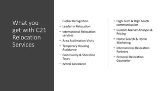 What you
get with C21
Relocation
Services
• Global Recognition
• Leader in Relocation
• International Relocation
services
• Area Acclimation Visits
• Temporary Housing
Assistance
• Community & Shoreline
Tours
• Rental Assistance
• High-Tech & High Touch
communication
• Custom Market Analysis &
Pricing
• Home Search & Home
Marketing
• International Relocation
Partners
• Personal Relocation
Counselor
 