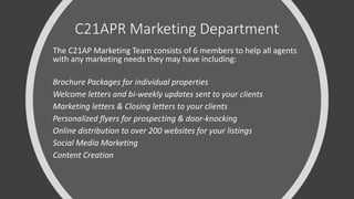C21APR Marketing Department
The C21AP Marketing Team consists of 6 members to help all agents
with any marketing needs they may have including:
Brochure Packages for individual properties
Welcome letters and bi-weekly updates sent to your clients
Marketing letters & Closing letters to your clients
Personalized flyers for prospecting & door-knocking
Online distribution to over 200 websites for your listings
Social Media Marketing
Content Creation
 